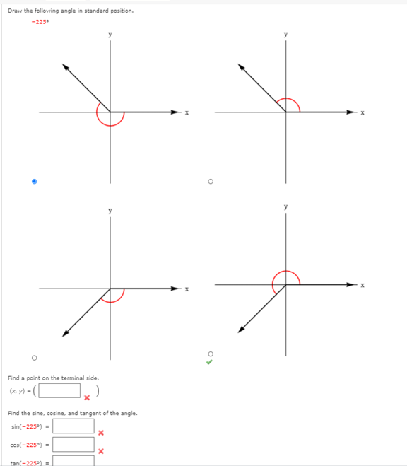 Draw the following angle in standard position.
-225°
Find a point on the terminal side.
(x, y) =|
Find the sine, cosine, and tangent of the angle.
sin(-225°) =
cos(-225°) =
tan(-225)-
