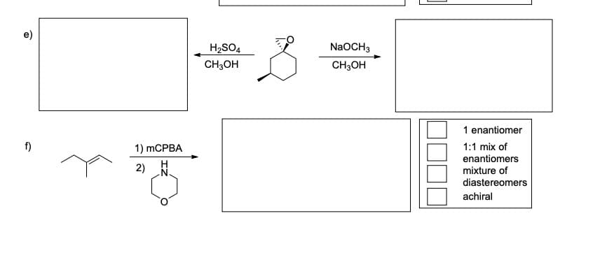 e)
H2SO4
NaOCH3
CH;OH
CH3OH
1 enantiomer
f)
1) mCPBA
1:1 mix of
enantiomers
mixture of
2)
diastereomers
achiral
