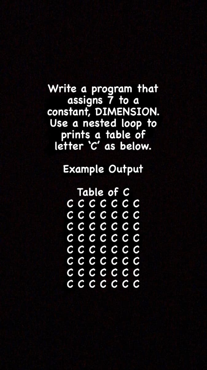 Write a program that
assigns 7 to a
constant, DIMENSION.
Use a nested loop to
prints a table of
letter 'C' as below.
Example Output
Table of C
C
СССС
ССССССС
C
C
ССССС
СССС
СССС
C
C
ССССССС
С ССССС
СССС
