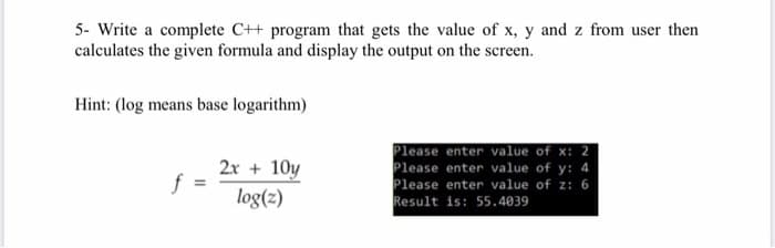 5- Write a complete C++ program that gets the value of x, y and z from user then
calculates the given formula and display the output on the screen.
Hint: (log means base logarithm)
2x + 10y
f
log(z)
Please enter value of x: 2
Please enter value of y: 4
Please enter value of z: 6
Result is: 55.4039
