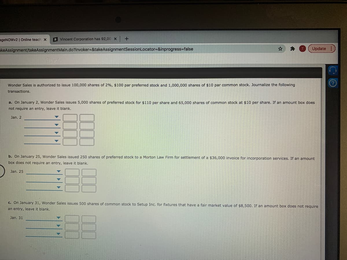 ageNOWv2 | Online teach x
B Vincent Corporation has 92,00 x
akeAssignment/takeAssignmentMain.do?invoker3D&takeAssignmentSessionLocator=&inprogress%3false
Update :
Wonder Sales is authorized to issue 100,000 shares of 2%, $100 par preferred stock and 1,000,000 shares of $10 par common stock. Journalize the following
transactions.
a. On January 2, Wonder Sales issues 5,000 shares of preferred stock for $110 per share and 65,000 shares of common stock at $10 per share. If an amount box does
not require an entry, leave it blank.
Jan. 2
b. On January 25, Wonder Sales issued 250 shares of preferred stock to a Morton Law Firm for settlement of a $36,000 invoice for incorporation services. If an amount
box does not require an entry, leave it blank.
Jan. 25
C. On January 31, Wonder Sales issues 500 shares of common stock to Setup Inc. for fixtures that have a fair market value of $8,500. If an amount box does not require
an entry, leave it blank.
Jan. 31
