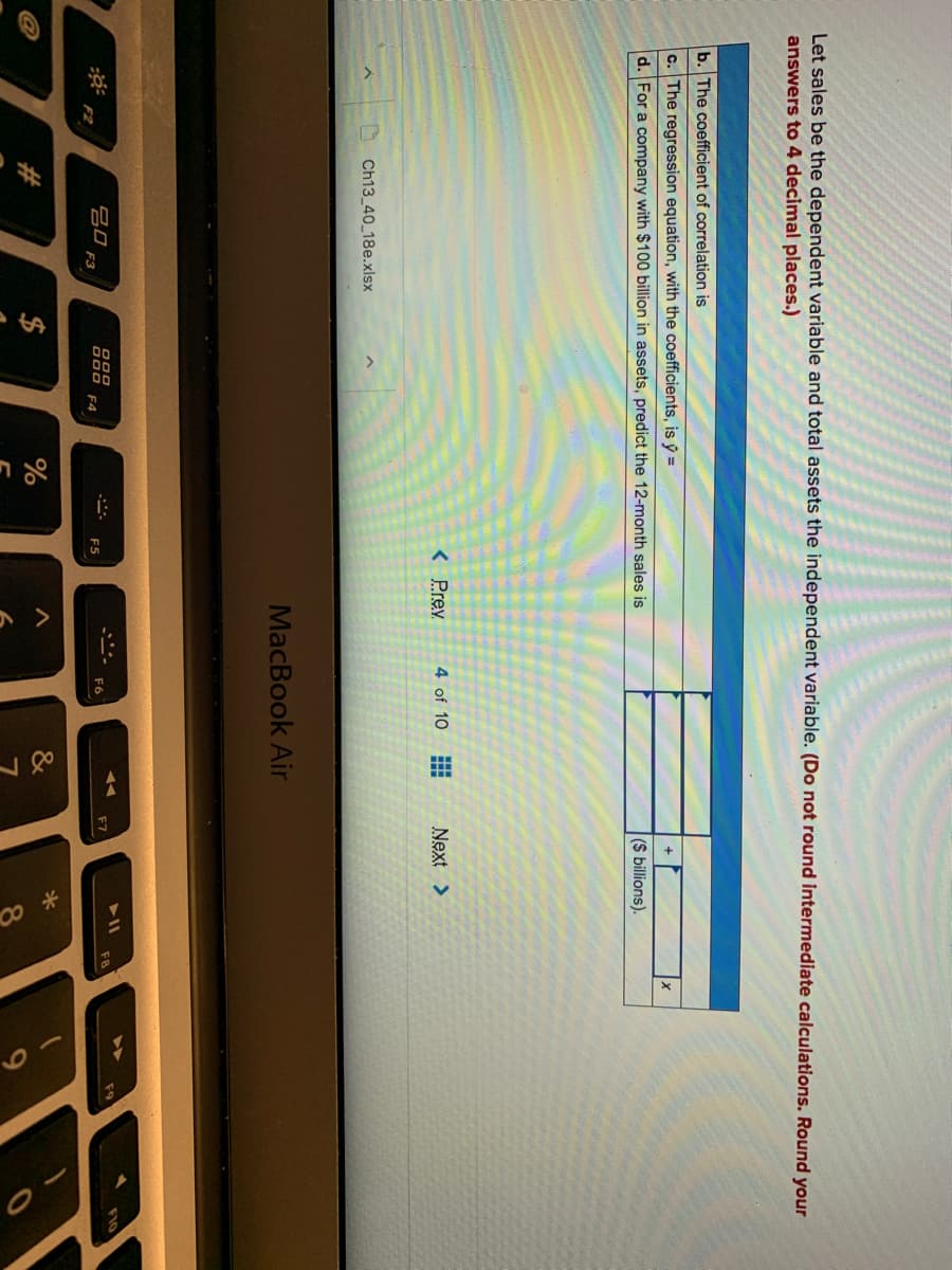 Let sales be the dependent variable and total assets the independent variable. (Do not round intermediate calculations. Round your
answers to 4 decimal places.)
b. The coefficient of correlation is
c. The regression equation, with the coefficients, is ý =
d. For a company with $100 billion in assets, predict the 12-month sales is
(S billions).
< Prev
4 of 10
Next >
Ch13 40 18e.xlsx
MacBook Air
吕口
F3
F7
F6
F4
F5
F2
#
$
&
8.
