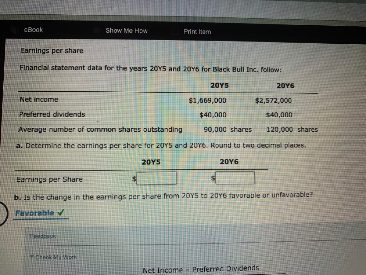 eBook
Show Me How
Print Item
Earnings per share
Financial statement data for the years 20Y5 and 20Y6 for Black Bull Inc. follow:
20Υ5
20Y6
Net income
$1,669,000
$2,572,000
Preferred dividends
$40,000
$40,000
Average number of common shares outstanding
90,000 shares
120,000 shares
a. Determine the earnings per share for 20Y5 and 20Y6. Round to two decimal places.
20Υ5
20Y6
Earnings per Share
$1
b. Is the change in the earnings per share from 20Y5 to 20Y6 favorable or unfavorable?
Favorable
Feedback
Check My Work
Net Income - Preferred Dividends
