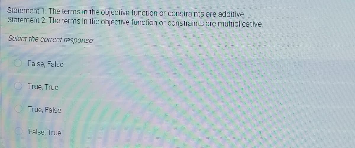 Statement 1: The terms in the objective function or constraints are additive.
Statement 2 The terms in the objective function or constraints are multiplicative.
Select the correct response.
False, False
True, True
True, False
O False, True
