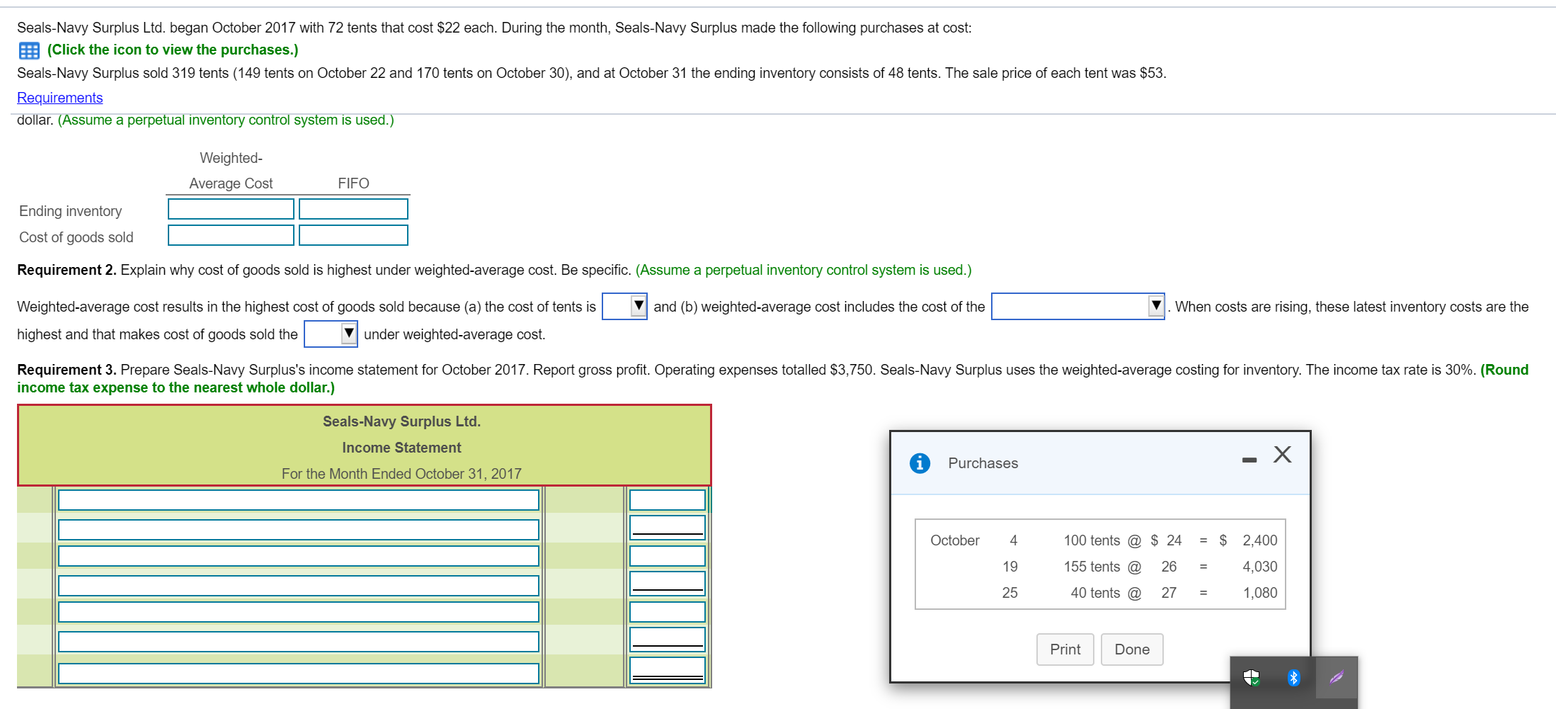 Seals-Navy Surplus Ltd. began October 2017 with 72 tents that cost $22 each. During the month, Seals-Navy Surplus made the following purchases at cost:
(Click the icon to view the purchases.)
Seals-Navy Surplus sold 319 tents (149 tents on October 22 and 170 tents on October 30), and at October 31 the ending inventory consists of 48 tents. The sale price of each tent was $53.
Requirements
dollar. (Assume a perpetual inventory control system is used.)
Weighted-
Average Cost
FIFO
Ending inventory
Cost of goods sold
Requirement 2. Explain why cost of goods sold is highest under weighted-average cost. Be specific. (Assume a perpetual inventory control system is used.)
Weighted-average cost results in the highest cost of goods sold because (a) the cost of tents is
V and (b) weighted-average cost includes the cost of the
When costs are rising, these latest inventory costs are the
highest and that makes cost of goods sold the
under weighted-average cost.
Requirement 3. Prepare Seals-Navy Surplus's income statement for October 2017. Report gross profit. Operating expenses totalled $3,750. Seals-Navy Surplus uses the weighted-average costing for inventory. The income tax rate is 30%. (Round
income tax expense to the nearest whole dollar.)
Seals-Navy Surplus Ltd.
Income Statement
Purchases
For the Month Ended October 31, 2017
October
4
100 tents @ $ 24
= $ 2,400
19
155 tents @
26
4,030
%3D
25
40 tents @
27
1,080
Print
Done
