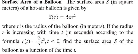 Surface Area of a Balloon The surface area S (in square
meters) of a hot-air balloon is given by
S(r} = 47r
%3D
where r is the radius of the balloon (in meters). If the radius
r is increasing with time t (in seconds) according to the
2
formula r(t) =
t,t > 0, find the surface area S of the
3
balloon as a function of the time t.
