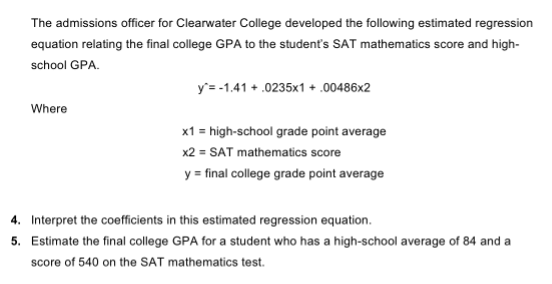 The admissions officer for Clearwater College developed the following estimated regression
equation relating the final college GPA to the student's SAT mathematics score and high-
school GPA.
y'= -1.41 + .0235x1 + .00486x2
Where
x1 = high-school grade point average
x2 = SAT mathematics score
y = final college grade point average
4. Interpret the coefficients in this estimated regression equation.
5. Estimate the final college GPA for a student who has a high-school average of 84 and a
score of 540 on the SAT mathematics test.
