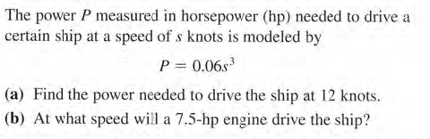 The power P measured in horsepower (hp) needed to drive a
certain ship at a speed of s knots is modeled by
P = 0.06s
(a) Find the power needed to drive the ship at 12 knots.
(b) At what speed will a 7.5-hp engine drive the ship?

