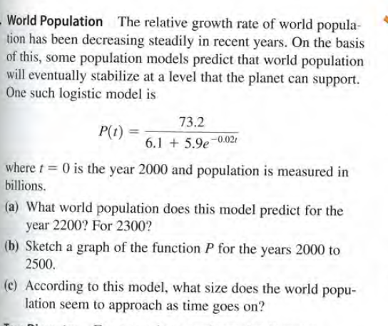 World Population The relative growth rate of world popula-
tion has been decreasing steadily in recent years. On the basis
of this, some population models predict that world population
will eventually stabilize at a level that the planet can support.
One such logistic model is
73.2
P(1) =
6.1 + 5.9e-0.02,
where t = 0 is the year 2000 and population is measured in
billions.
(a) What world population does this model predict for the
year 2200? For 2300?
(b) Sketch a graph of the function P for the years 2000 to
2500.
(c) According to this model, what size does the world popu-
lation seem to approach as time goes on?
