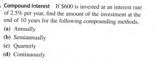 Compound Interest If $600 is invested at an interest rate
of 2.5% per year, find the amount of the investment at the
end of 10 years for the following compounding methods.
(a) Annually
(b) Semiannually
(c) Quarterly
(d) Continuously
