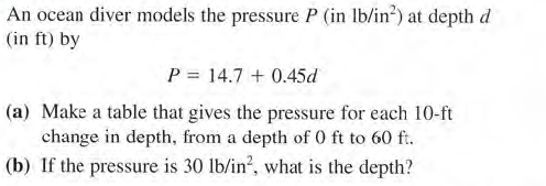 An ocean diver models the pressure P (in lb/in?) at depth d
(in ft) by
P = 14.7 + 0.45d
(a) Make a table that gives the pressure for each 10-ft
change in depth, from a depth of 0 ft to 60 f.
(b) If the pressure is 30 lb/in?, what is the depth?
