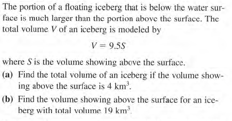 The portion of a floating iceberg that is below the water sur-
face is much larger than the portion above the surface. The
total volume V of an iceberg is modeled by
V = 9.5S
where S is the volume showing above the surface.
(a) Find the total volume of an iceberg if the volume show-
ing above the surface is 4 km'.
(b) Find the volume showing above the surface for an ice-
berg with total volume 19 km³.
