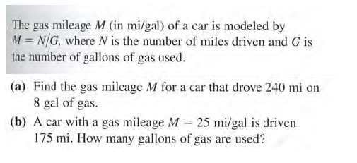 The gas mileage M (in mi/gal) of a car is modeled by
M = N/G, where N is the number of miles driven and G is
the number of gallons of gas used.
(a) Find the gas mileage M for a car that drove 240 mi on
8 gal of gas.
(b) A car with a gas mileage M 25 mi/gal is driven
175 mi. How many gallons of gas are used?
