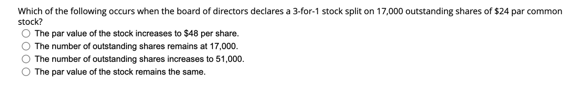 Which of the following occurs when the board of directors declares a 3-for-1 stock split on 17,000 outstanding shares of $24 par common
stock?
The par value of the stock increases to $48 per share.
The number of outstanding shares remains at 17,000.
The number of outstanding shares increases to 51,000.
The par value of the stock remains the same.