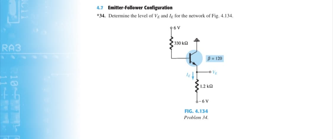 4.7 Emitter-Follower Configuration
*34. Determine the level of VE and Ig for the network of Fig. 4.134.
96 V
330 k2
RA3
B = 120
oVE
1.2 kN
6-6 V
FIG. 4.134
Problem 34.
10 F

