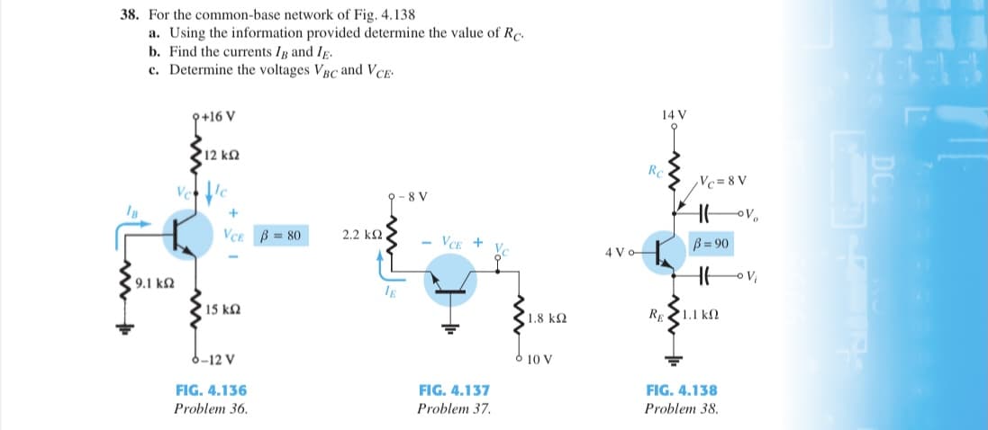 38. For the common-base network of Fig. 4.138
a. Using the information provided determine the value of Rc.
b. Find the currents Ig and IĘ.
c. Determine the voltages VBC and VCE
9+16 V
14 V
12 kQ
Re
Vc= 8 V
Vec
8 V
VCE
3= 80
2.2 kQ
- VCE +
B = 90
4 Vo
9.1 k2
IE
15 kN
RE1.1 kN
1.8 k2
6-12 V
10 V
FIG. 4.136
FIG. 4.137
FIG. 4.138
Problem 36.
Problem 37.
Problem 38.
