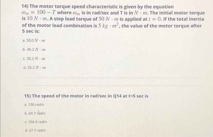 14) The motor torque speed characteristic is given by the equation
@m = 100 - T where wm is in rad/sec and T is in N m. The initial motor torque
is 10 N m. A step load torque of 50N m is applied att = 0. If the total inertia
of the motor load combination is 5 kg m2, the value of the motor torque after
5 sec is:
a. 50.0 N m
b. 45.2 N. m
C. 35.2 N. m
d. 25.2 N. m
15) The speed of the motor in rad/sec in Q14 at t-5 sec is
a. 100 rad/s
b. 64.7 rådis
C. 356.9 rad/s
d. 37.7 rad/s
