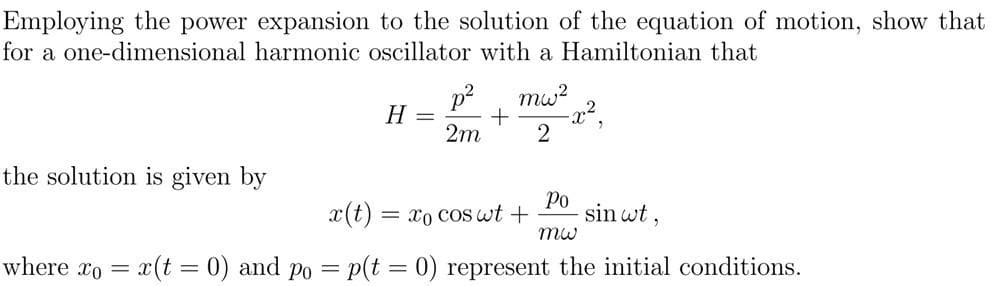 Employing the power expansion to the solution of the equation of motion, show that
for a one-dimensional harmonic oscillator with a Hamiltonian that
p2
H
mw?
2m
the solution is given by
x(t)
= x0 coS wt +
Ро
sin wt ,
where xo = x(t = 0) and po = p(t = 0) represent the initial conditions.
