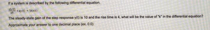 If a system is described by the following differential equation.
dy(t) +ay(t) = Skx(t)
dt
The steady-state gain of the step response y(t) is 10 and the rise time is 4, what will be the value of "K" in the differential equation?
Approximate your answer to one decimal place (ex. 0.0)