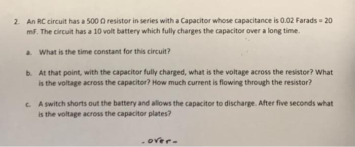 2. An RC circuit has a 500 0 resistor in series with a Capacitor whose capacitance is 0.02 Farads = 20
mF. The circuit has a 10 volt battery which fully charges the capacitor over a long time.
a. What is the time constant for this circuit?
b. At that point, with the capacitor fully charged, what is the voltage across the resistor? What
is the voltage across the capacitor? How much current is flowing through the resistor?
c. A switch shorts out the battery and allows the capacitor to discharge. After five seconds what
is the voltage across the capacitor plates?
- over-
