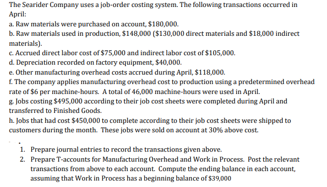 The Searider Company uses a job-order costing system. The following transactions occurred in
April:
a. Raw materials were purchased on account, $180,000.
b. Raw materials used in production, $148,000 ($130,000 direct materials and $18,000 indirect
materials).
c. Accrued direct labor cost of $75,000 and indirect labor cost of $105,000.
d. Depreciation recorded on factory equipment, $40,000.
e. Other manufacturing overhead costs accrued during April, $118,000.
f. The company applies manufacturing overhead cost to production using a predetermined overhead
rate of $6 per machine-hours. A total of 46,000 machine-hours were used in April.
g. Jobs costing $495,000 according to their job cost sheets were completed during April and
transferred to Finished Goods.
h. Jobs that had cost $450,000 to complete according to their job cost sheets were shipped to
customers during the month. These jobs were sold on account at 30% above cost.
1. Prepare journal entries to record the transactions given above.
2. Prepare T-accounts for Manufacturing Overhead and Work in Process. Post the relevant
transactions from above to each account. Compute the ending balance in each account,
assuming that Work in Process has a beginning balance of $39,000
