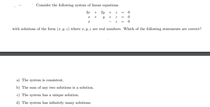 Consider the following system of linear equations
3x + 2y +
I +
y + 2
-
with solutions of the form (r, y, z) where z, y, z are real numbers. Which of the following statements are correct?
a) The system is consistent.
b) The sum of any two solutions is a solution.
c) The system has a unique solution.
d) The system has infinitely many solutions.
