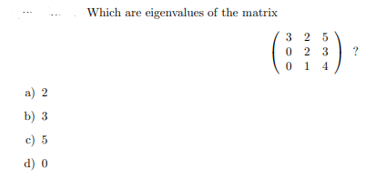 Which are eigenvalues of the matrix
3 2 5
0 2 3
0 1 4
a) 2
b) 3
c) 5
d) 0
