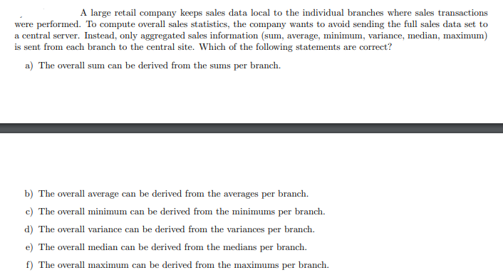 A large retail company keeps sales data local to the individual branches where sales transactions
were performed. To compute overall sales statistics, the company wants to avoid sending the full sales data set to
a central server. Instead, only aggregated sales information (sum, average, minimum, variance, median, maximum)
is sent from each branch to the central site. Which of the following statements are correct?
a) The overall sum can be derived from the sums per branch.
b) The overall average can be derived from the averages per branch.
c) The overall minimum can be derived from the minimums per branch.
d) The overall variance can be derived from the variances per branch.
e) The overall median can be derived from the medians per branch.
f) The overall maximum can be derived from the maximums per branch.
