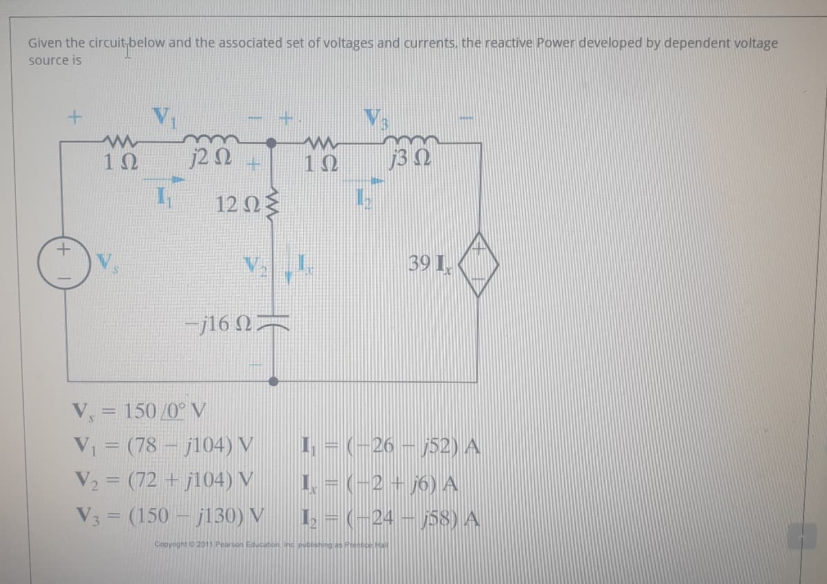 Given the circuit-below and the associated set of voltages and currents, the reactive Power developed by dependent voltage
source is
10
j2 N
10
12 0
39 1,
-j16 N=
V, = 150/0° V
V = (78 – j104) V
V2 = (72 + j104) V
V3 = (150 – j130) V
1 - (-26 – j52) A
1.- (-2 + j6) A
1. = (-24 – j58) A
Copynght 2011 Pearson Education, Inc pubishing as Premtce Hll
