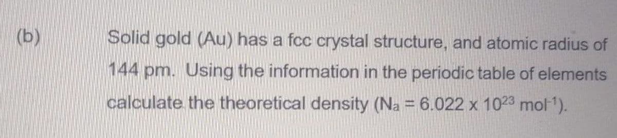 (b)
Solid gold (Au) has a fcc crystal structure, and atomic radius of
144 pm. Using the information in the periodic table of elements
calculate the theoretical density (Na = 6.022 x 1023 mol").
