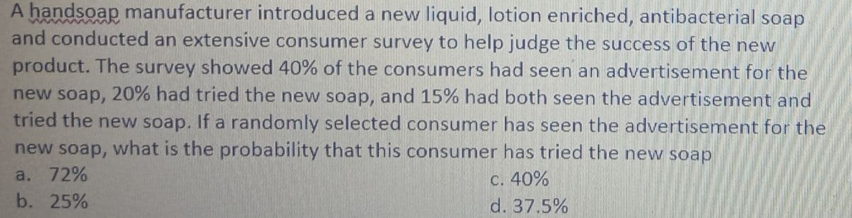 A handsoap manufacturer introduced a new liquid, lotion enriched, antibacterial soap
and conducted an extensive consumer survey to help judge the success of the new
product. The survey showed 40% of the consumers had seen an advertisement for the
new soap, 20% had tried the new soap, and 15% had both seen the advertisement and
tried the new soap. If a randomly selected consumer has seen the advertisement for the
new soap, what is the probability that this consumer has tried the new soap
a. 72%
C. 40%
b. 25%
d. 37.5%
