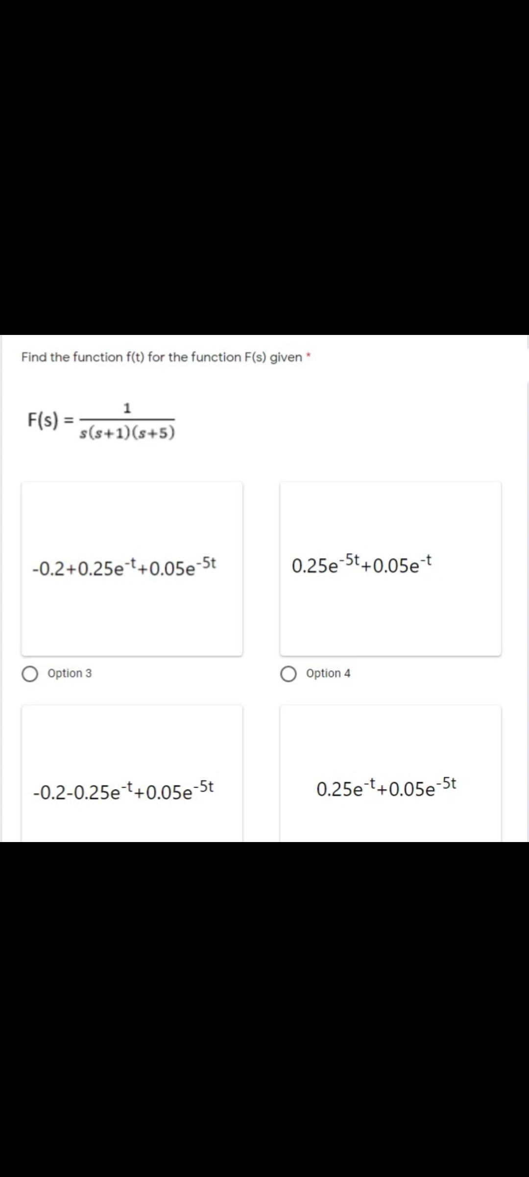 Find the function f(t) for the function F(s) given *
1
F(s) =
s(s+1)(s+5)
-0.2+0.25et+0.05e-5t
0.25e-5t+0.05et
Option 3
Option 4
-0.2-0.25et+0.05e-5t
0.25et+0.05e-5t
