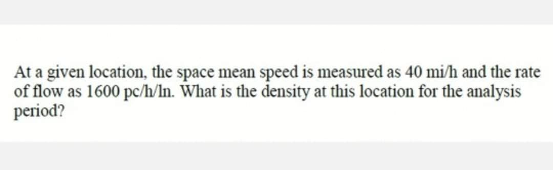At a given location, the space mean speed is measured as 40 mi/h and the rate
of flow as 1600 pc/h/In. What is the density at this location for the analysis
period?
