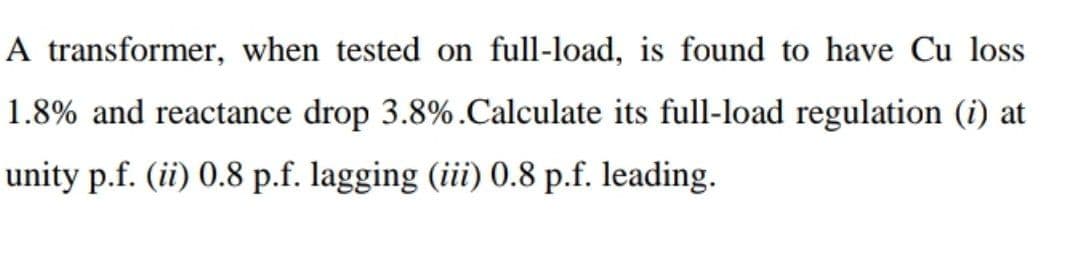 A transformer, when tested on full-load, is found to have Cu loss
1.8% and reactance drop 3.8%. Calculate its full-load regulation (i) at
unity p.f. (ii) 0.8 p.f. lagging (iii) 0.8 p.f. leading.