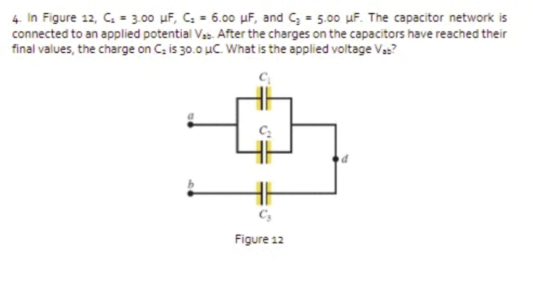 4. In Figure 12, C. = 3.00 µF, C; = 6.00 µF, and C, = 5.00 uF. The capacitor network is
connected to an applied potential Vas. After the charges on the capacitors have reached their
final values, the charge on C, is 30.0 uC. What is the applied voltage Vs:?
%3D
Figure 12
