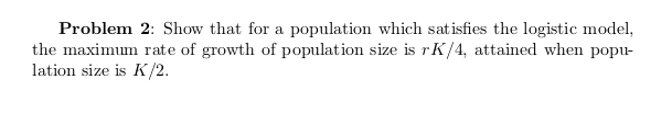 Problem 2: Show that for a population which sat isfies the logistic model,
the maximum rate of growth of population size is rK/4, attained when popu-
lation size is K/2.
