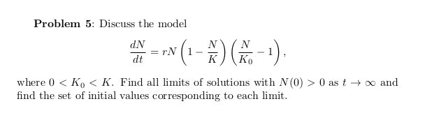 Problem 5: Discuss the model
= * (1-) -).
dN
N
Ko
dt
where 0 < Ko < K. Find all limits of solutions with N(0) > 0 as t → o and
find the set of initial values corresponding to each limit.
