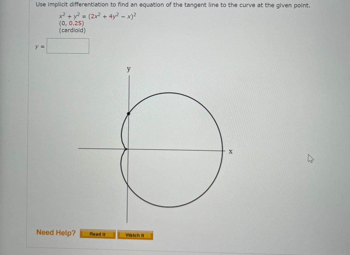 Use implicit differentiation to find an equation of the tangent line to the curve at the given point.
x² + y? = (2x² + 4y2 – x)2
(0, 0.25)
(cardioid)
y =
y
Need Help?
Read It
Watch It
