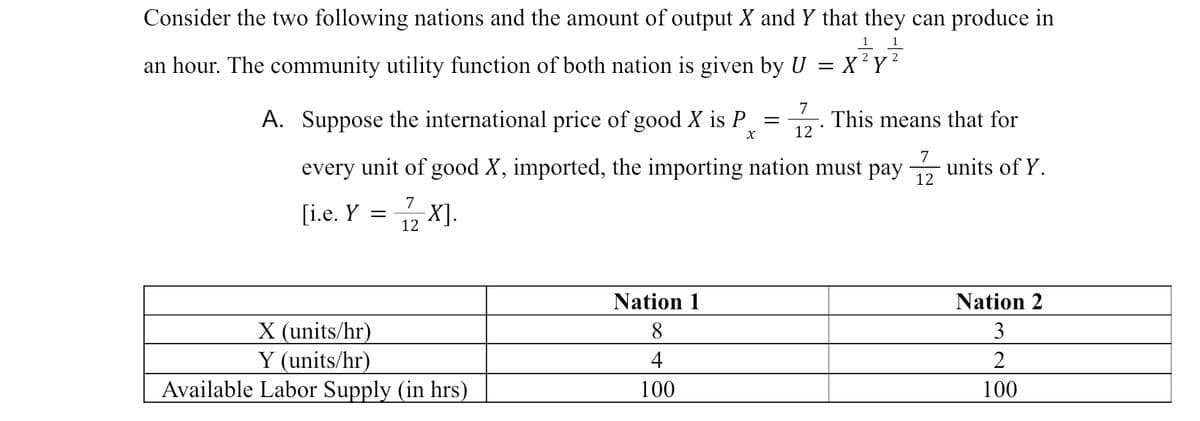 Consider the two following nations and the amount of output X and Y that they can produce in
1
an hour. The community utility function of both nation is given by U =
X²Y²
A.
7
12
This means that for
X
Suppose the international price of good X is P
every unit of good X, imported, the importing nation must pay - units of Y.
7
12
7
[i.e. Y
1/2 X].
=
X (units/hr)
Y (units/hr)
Available Labor Supply (in hrs)
Nation 1
8
4
100
=
Nation 2
3
2
100