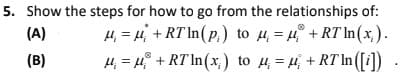 5. Show the steps for how to go from the relationships of:
4, = 4 + RT In(p,) to 4 = 4 + RT In(x,).
4, = 4 + RT In(x,) to 4= 4 + RT In ([i])
(A)
(B)
