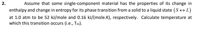 2.
Assume that some single-component material has the properties of its change in
enthalpy and change in entropy for its phase transition from a solid to a liquid state (S+L)
at 1.0 atm to be 52 kl/mole and 0.16 kJ/(mole.K), respectively. Calculate temperature at
which this transition occurs (i.e., Tm).
