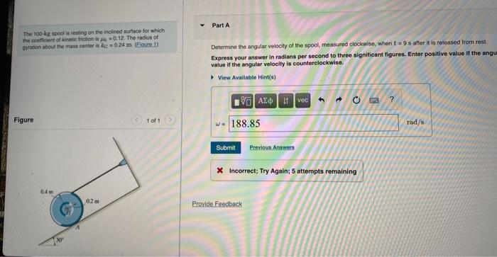 The 100-kg spool is resting on the inclined surface for which
the coefficient of kinetic friction is a 0.12. The radius of
gyration about the mass center is kg-0.24 m. (Figure 1)
Figure
0.2 m
1 of 1
Part A
Determine the angular velocity of the spool, measured clockwise, when t=9s after it is released from rest.
Express your answer in radians per second to three significant figures. Enter positive value if the angua
value if the angular velocity is counterclockwise.
▸ View Available Hint(s)
VAXtvec
188.85
Submit Previous Answers
4
X Incorrect; Try Again; 5 attempts remaining
Provide Feedback
?
rad/s