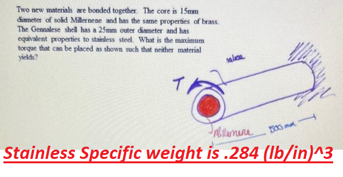 Two new materials are bonded together. The core is 15mm
diameter of solid Millernene and has the same properties of brass.
The Gennalese shell has a 25mm outer diameter and has
equivalent properties to stainless steel. What is the maximum
torque that can be placed as shown such that neither material
yields?
T
salasa
Stainless Specific weight is .284 (lb/in)^3
Millemane
500 m f