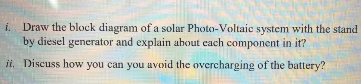 i. Draw the block diagram of a solar Photo-Voltaic system with the stand
by diesel generator and explain about each component in it?
ii. Discuss how you can you avoid the overcharging of the battery?
