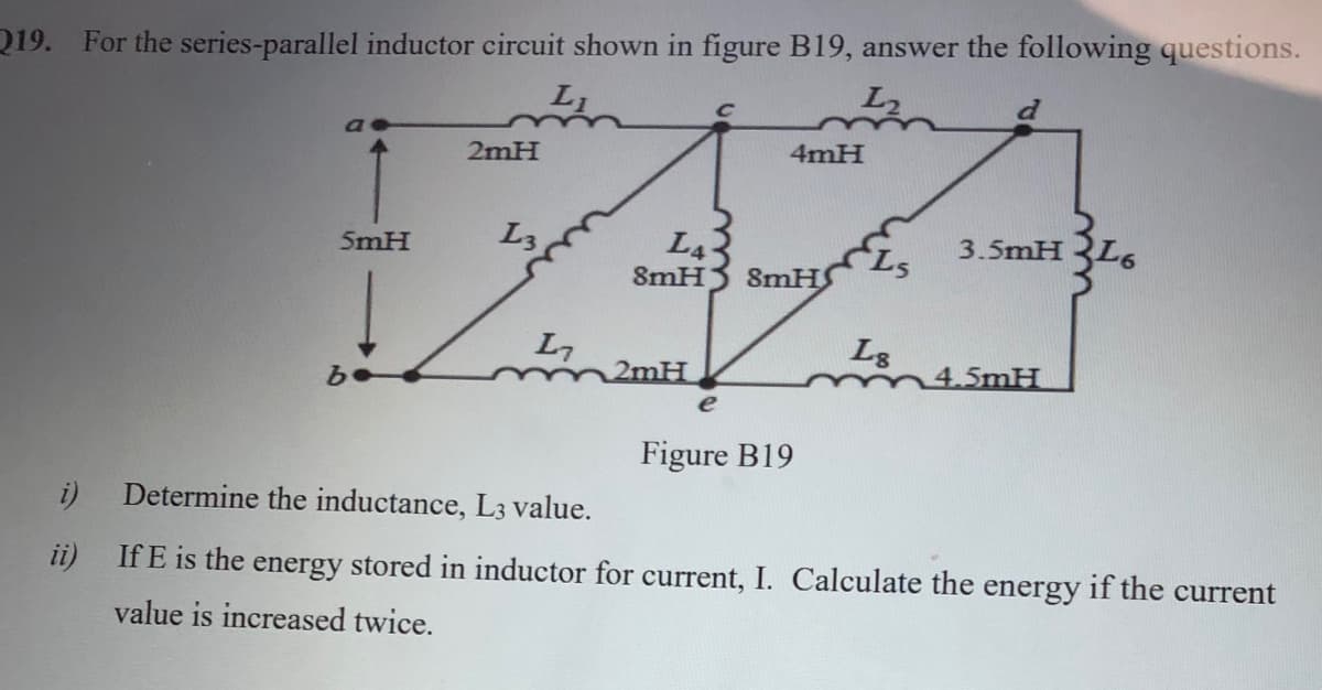 Q19. For the series-parallel inductor circuit shown in figure B19, answer the following questions.
L2
2mH
4mH
L3
L4
SMHS
5mH
3.5mH L6
8mH
L7
2mH
L3
4.5mH
e
Figure B19
Determine the inductance, L3 value.
ii) If E is the energy stored in inductor for current,
Calculate the energy if the current
value is increased twice.
