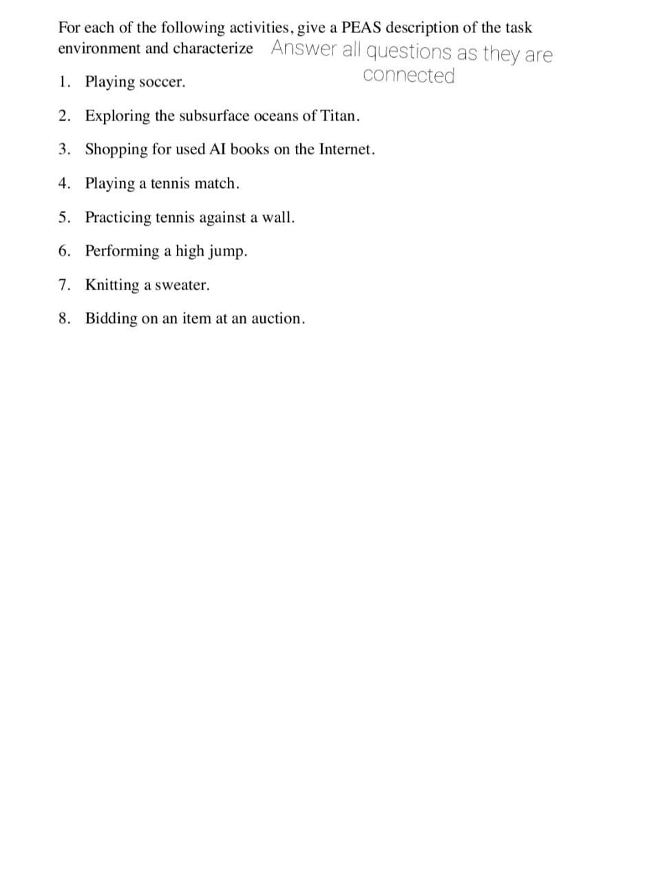 For each of the following activities, give a PEAS description of the task
environment and characterize Answer all questions as they are
connected
1. Playing soccer.
2. Exploring the subsurface oceans of Titan.
3. Shopping for used AI books on the Internet.
4. Playing a tennis match.
5. Practicing tennis against a wall.
6. Performing a high jump.
7. Knitting a sweater.
8. Bidding on an item at
auction.
