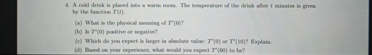 4. A cold drink is placed into a warm room. The temperature of the drink after t minutes is given
by the function T(t).
(a) What is the physical meaning of T'(0)?
(b) Is T'(0) positive or negative?
(c) Which do you expect is larger in absolute value: T'(0) or T'(10)? Explain.
(d) Based on your experience, what would you expect T' (60) to be?
