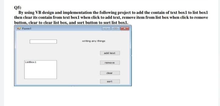Q5)
By using VB design and implementation the following project to add the contain of text box1 to list box1
then clear its contain from text box1 when click to add text, remove item from list box when click to remove
button, clear to clear list box, and sort button to sort list box1.
Formi
writing any thinge
add text
ListBox1
remove
clear
sort

