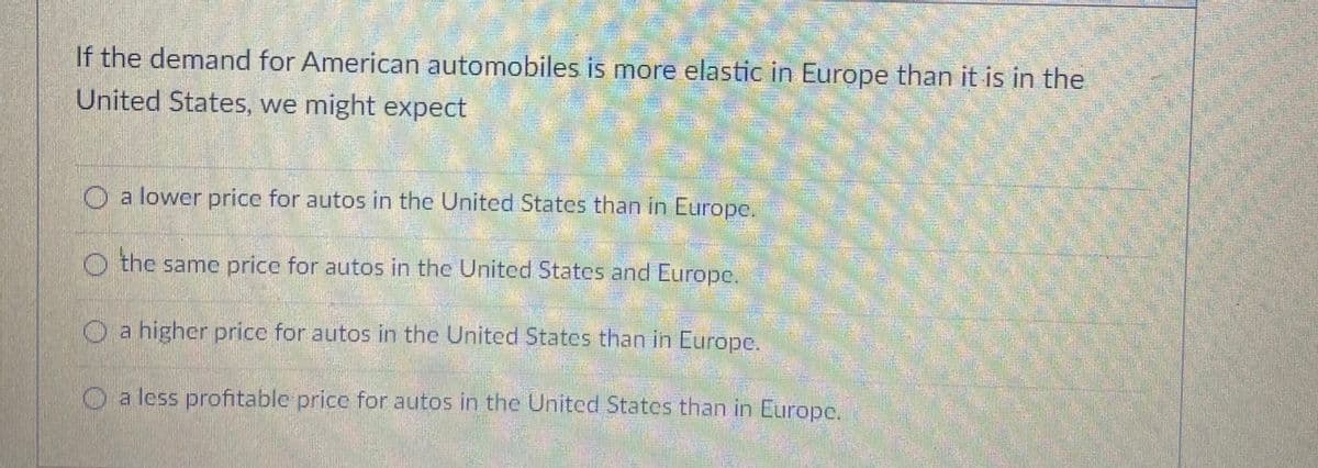 Jnited States than in Europe.
If the demand for American automobiles is more elastic in Europe than it is in the
United States, we might expect
O a lower price for autos in the United States than in Europe.
O the same price for autos in the United States and Europe.
O a higher price for autos in the United States than in Europe.
O a less profitable price for autos in the United States than in Europe.
