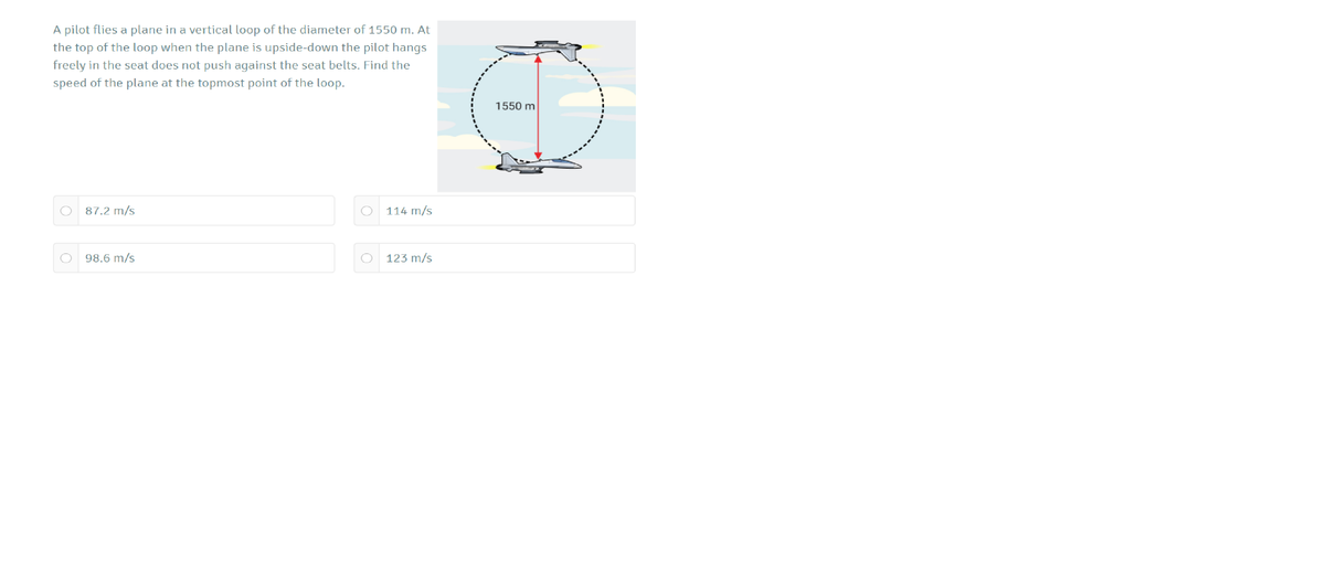 A pilot flies a plane in a vertical loop of the diameter of 1550 m. At
the top of the loop when the plane is upside-down the pilot hangs
freely in the seat does not push against the seat belts. Find the
speed of the plane at the topmost point of the loop.
1550 m
87.2 m/s
O 114 m/s
98.6 m/s
O 123 m/s
